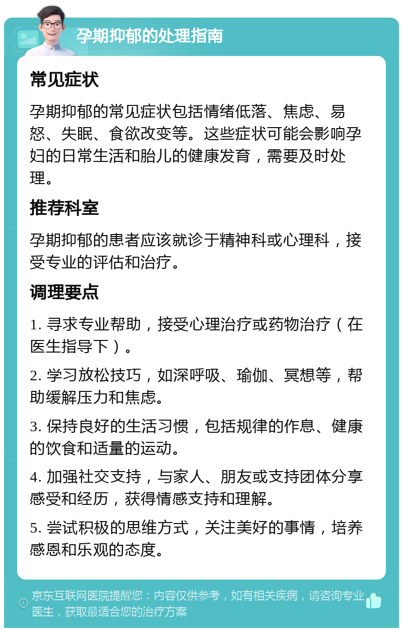 孕期抑郁的处理指南 常见症状 孕期抑郁的常见症状包括情绪低落、焦虑、易怒、失眠、食欲改变等。这些症状可能会影响孕妇的日常生活和胎儿的健康发育，需要及时处理。 推荐科室 孕期抑郁的患者应该就诊于精神科或心理科，接受专业的评估和治疗。 调理要点 1. 寻求专业帮助，接受心理治疗或药物治疗（在医生指导下）。 2. 学习放松技巧，如深呼吸、瑜伽、冥想等，帮助缓解压力和焦虑。 3. 保持良好的生活习惯，包括规律的作息、健康的饮食和适量的运动。 4. 加强社交支持，与家人、朋友或支持团体分享感受和经历，获得情感支持和理解。 5. 尝试积极的思维方式，关注美好的事情，培养感恩和乐观的态度。