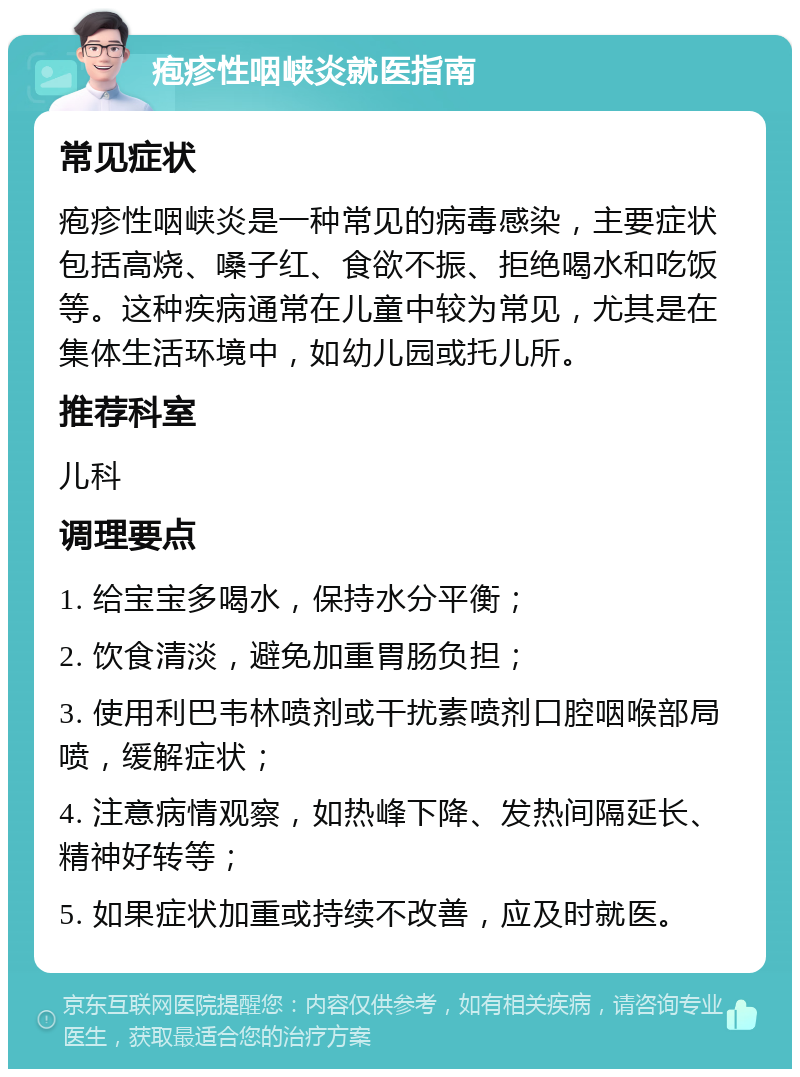 疱疹性咽峡炎就医指南 常见症状 疱疹性咽峡炎是一种常见的病毒感染，主要症状包括高烧、嗓子红、食欲不振、拒绝喝水和吃饭等。这种疾病通常在儿童中较为常见，尤其是在集体生活环境中，如幼儿园或托儿所。 推荐科室 儿科 调理要点 1. 给宝宝多喝水，保持水分平衡； 2. 饮食清淡，避免加重胃肠负担； 3. 使用利巴韦林喷剂或干扰素喷剂口腔咽喉部局喷，缓解症状； 4. 注意病情观察，如热峰下降、发热间隔延长、精神好转等； 5. 如果症状加重或持续不改善，应及时就医。