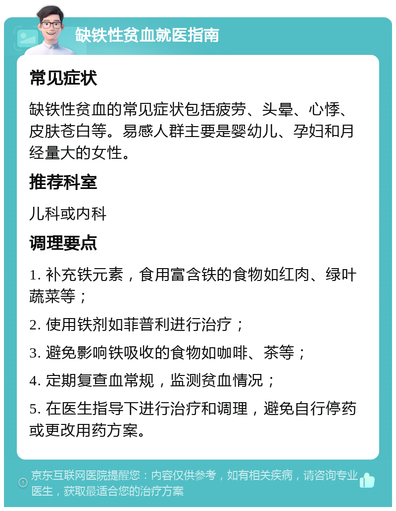 缺铁性贫血就医指南 常见症状 缺铁性贫血的常见症状包括疲劳、头晕、心悸、皮肤苍白等。易感人群主要是婴幼儿、孕妇和月经量大的女性。 推荐科室 儿科或内科 调理要点 1. 补充铁元素，食用富含铁的食物如红肉、绿叶蔬菜等； 2. 使用铁剂如菲普利进行治疗； 3. 避免影响铁吸收的食物如咖啡、茶等； 4. 定期复查血常规，监测贫血情况； 5. 在医生指导下进行治疗和调理，避免自行停药或更改用药方案。