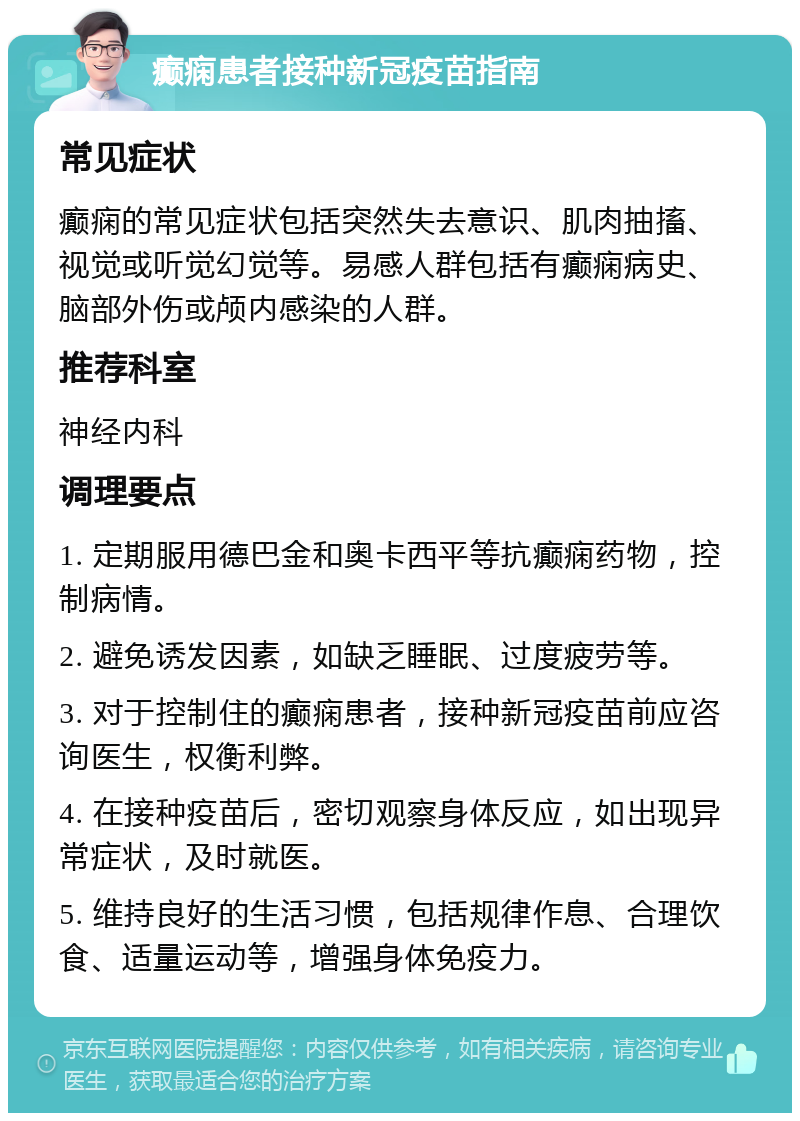 癫痫患者接种新冠疫苗指南 常见症状 癫痫的常见症状包括突然失去意识、肌肉抽搐、视觉或听觉幻觉等。易感人群包括有癫痫病史、脑部外伤或颅内感染的人群。 推荐科室 神经内科 调理要点 1. 定期服用德巴金和奥卡西平等抗癫痫药物，控制病情。 2. 避免诱发因素，如缺乏睡眠、过度疲劳等。 3. 对于控制住的癫痫患者，接种新冠疫苗前应咨询医生，权衡利弊。 4. 在接种疫苗后，密切观察身体反应，如出现异常症状，及时就医。 5. 维持良好的生活习惯，包括规律作息、合理饮食、适量运动等，增强身体免疫力。