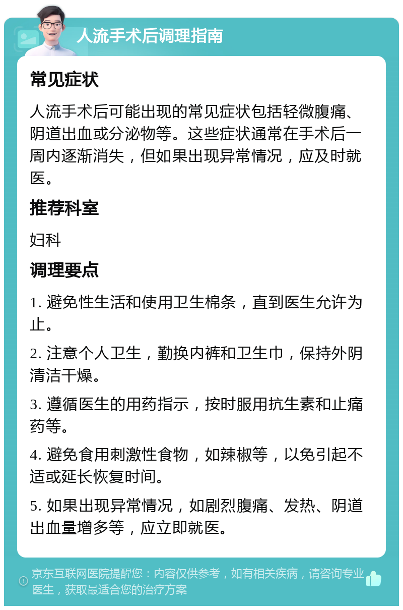 人流手术后调理指南 常见症状 人流手术后可能出现的常见症状包括轻微腹痛、阴道出血或分泌物等。这些症状通常在手术后一周内逐渐消失，但如果出现异常情况，应及时就医。 推荐科室 妇科 调理要点 1. 避免性生活和使用卫生棉条，直到医生允许为止。 2. 注意个人卫生，勤换内裤和卫生巾，保持外阴清洁干燥。 3. 遵循医生的用药指示，按时服用抗生素和止痛药等。 4. 避免食用刺激性食物，如辣椒等，以免引起不适或延长恢复时间。 5. 如果出现异常情况，如剧烈腹痛、发热、阴道出血量增多等，应立即就医。