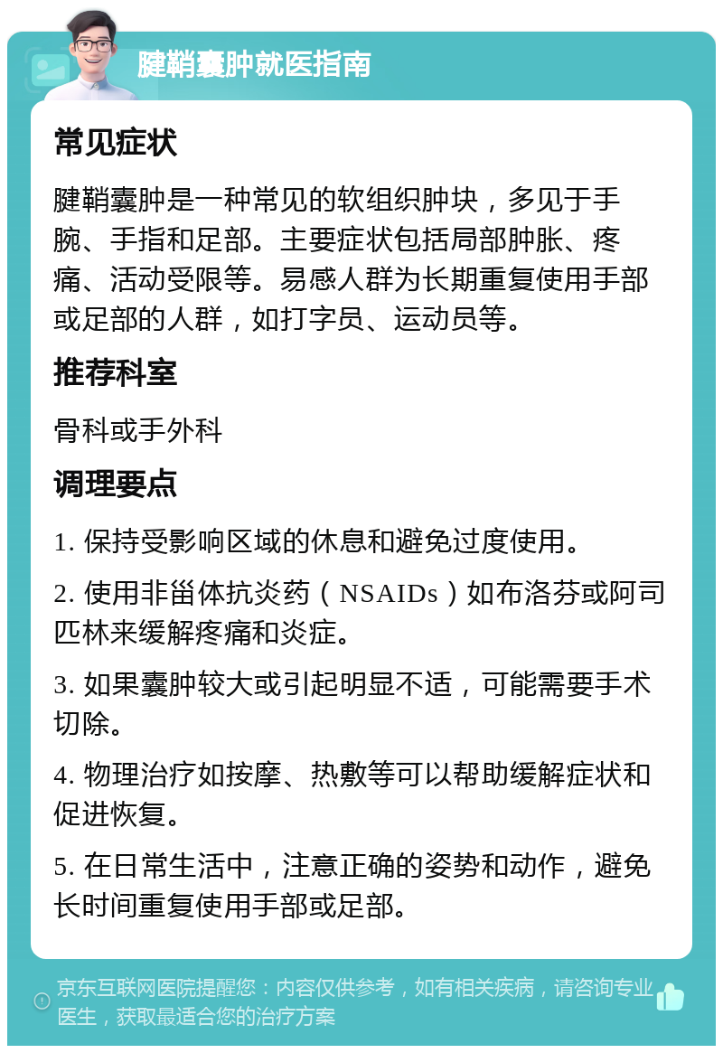 腱鞘囊肿就医指南 常见症状 腱鞘囊肿是一种常见的软组织肿块，多见于手腕、手指和足部。主要症状包括局部肿胀、疼痛、活动受限等。易感人群为长期重复使用手部或足部的人群，如打字员、运动员等。 推荐科室 骨科或手外科 调理要点 1. 保持受影响区域的休息和避免过度使用。 2. 使用非甾体抗炎药（NSAIDs）如布洛芬或阿司匹林来缓解疼痛和炎症。 3. 如果囊肿较大或引起明显不适，可能需要手术切除。 4. 物理治疗如按摩、热敷等可以帮助缓解症状和促进恢复。 5. 在日常生活中，注意正确的姿势和动作，避免长时间重复使用手部或足部。