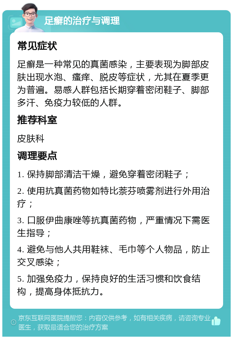 足癣的治疗与调理 常见症状 足癣是一种常见的真菌感染，主要表现为脚部皮肤出现水泡、瘙痒、脱皮等症状，尤其在夏季更为普遍。易感人群包括长期穿着密闭鞋子、脚部多汗、免疫力较低的人群。 推荐科室 皮肤科 调理要点 1. 保持脚部清洁干燥，避免穿着密闭鞋子； 2. 使用抗真菌药物如特比萘芬喷雾剂进行外用治疗； 3. 口服伊曲康唑等抗真菌药物，严重情况下需医生指导； 4. 避免与他人共用鞋袜、毛巾等个人物品，防止交叉感染； 5. 加强免疫力，保持良好的生活习惯和饮食结构，提高身体抵抗力。