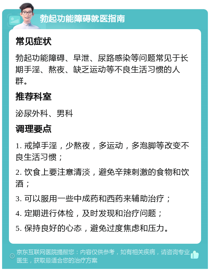 勃起功能障碍就医指南 常见症状 勃起功能障碍、早泄、尿路感染等问题常见于长期手淫、熬夜、缺乏运动等不良生活习惯的人群。 推荐科室 泌尿外科、男科 调理要点 1. 戒掉手淫，少熬夜，多运动，多泡脚等改变不良生活习惯； 2. 饮食上要注意清淡，避免辛辣刺激的食物和饮酒； 3. 可以服用一些中成药和西药来辅助治疗； 4. 定期进行体检，及时发现和治疗问题； 5. 保持良好的心态，避免过度焦虑和压力。