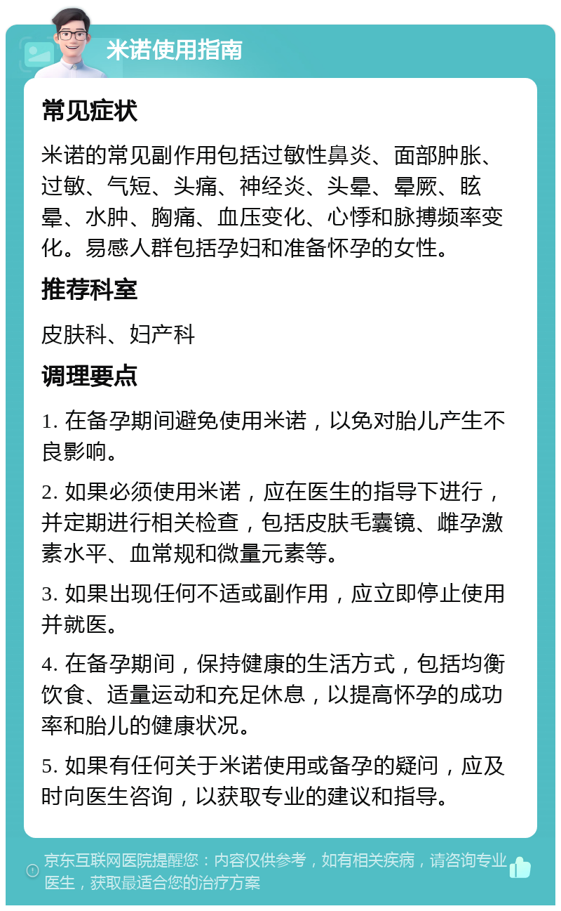 米诺使用指南 常见症状 米诺的常见副作用包括过敏性鼻炎、面部肿胀、过敏、气短、头痛、神经炎、头晕、晕厥、眩晕、水肿、胸痛、血压变化、心悸和脉搏频率变化。易感人群包括孕妇和准备怀孕的女性。 推荐科室 皮肤科、妇产科 调理要点 1. 在备孕期间避免使用米诺，以免对胎儿产生不良影响。 2. 如果必须使用米诺，应在医生的指导下进行，并定期进行相关检查，包括皮肤毛囊镜、雌孕激素水平、血常规和微量元素等。 3. 如果出现任何不适或副作用，应立即停止使用并就医。 4. 在备孕期间，保持健康的生活方式，包括均衡饮食、适量运动和充足休息，以提高怀孕的成功率和胎儿的健康状况。 5. 如果有任何关于米诺使用或备孕的疑问，应及时向医生咨询，以获取专业的建议和指导。