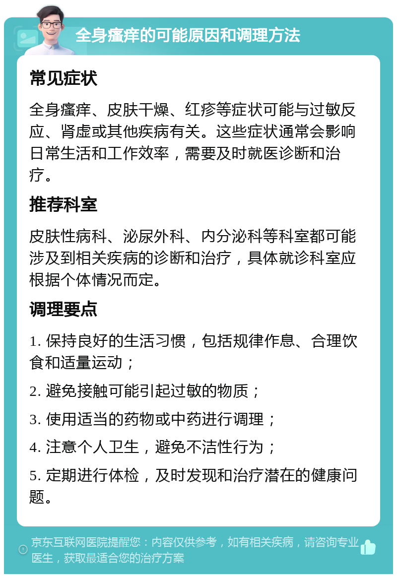 全身瘙痒的可能原因和调理方法 常见症状 全身瘙痒、皮肤干燥、红疹等症状可能与过敏反应、肾虚或其他疾病有关。这些症状通常会影响日常生活和工作效率，需要及时就医诊断和治疗。 推荐科室 皮肤性病科、泌尿外科、内分泌科等科室都可能涉及到相关疾病的诊断和治疗，具体就诊科室应根据个体情况而定。 调理要点 1. 保持良好的生活习惯，包括规律作息、合理饮食和适量运动； 2. 避免接触可能引起过敏的物质； 3. 使用适当的药物或中药进行调理； 4. 注意个人卫生，避免不洁性行为； 5. 定期进行体检，及时发现和治疗潜在的健康问题。