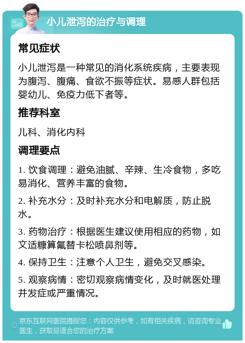 小儿泄泻的治疗与调理 常见症状 小儿泄泻是一种常见的消化系统疾病，主要表现为腹泻、腹痛、食欲不振等症状。易感人群包括婴幼儿、免疫力低下者等。 推荐科室 儿科、消化内科 调理要点 1. 饮食调理：避免油腻、辛辣、生冷食物，多吃易消化、营养丰富的食物。 2. 补充水分：及时补充水分和电解质，防止脱水。 3. 药物治疗：根据医生建议使用相应的药物，如文适糠算氟替卡松喷鼻剂等。 4. 保持卫生：注意个人卫生，避免交叉感染。 5. 观察病情：密切观察病情变化，及时就医处理并发症或严重情况。