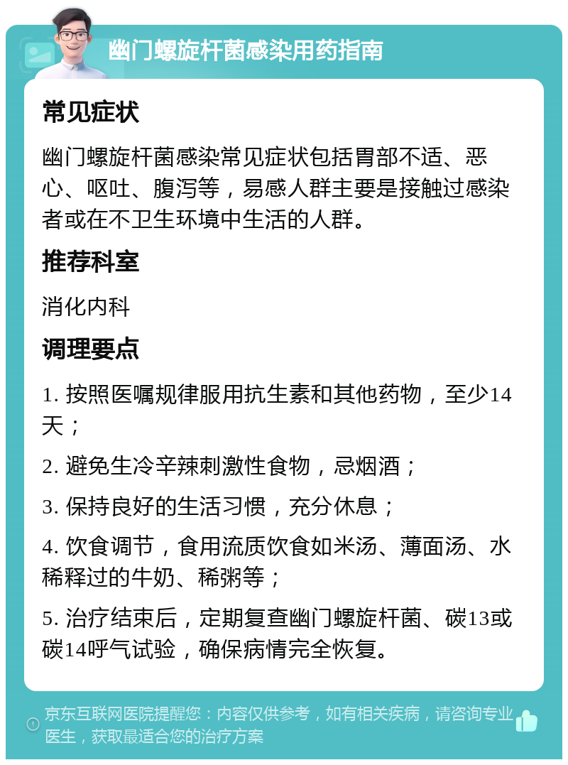 幽门螺旋杆菌感染用药指南 常见症状 幽门螺旋杆菌感染常见症状包括胃部不适、恶心、呕吐、腹泻等，易感人群主要是接触过感染者或在不卫生环境中生活的人群。 推荐科室 消化内科 调理要点 1. 按照医嘱规律服用抗生素和其他药物，至少14天； 2. 避免生冷辛辣刺激性食物，忌烟酒； 3. 保持良好的生活习惯，充分休息； 4. 饮食调节，食用流质饮食如米汤、薄面汤、水稀释过的牛奶、稀粥等； 5. 治疗结束后，定期复查幽门螺旋杆菌、碳13或碳14呼气试验，确保病情完全恢复。