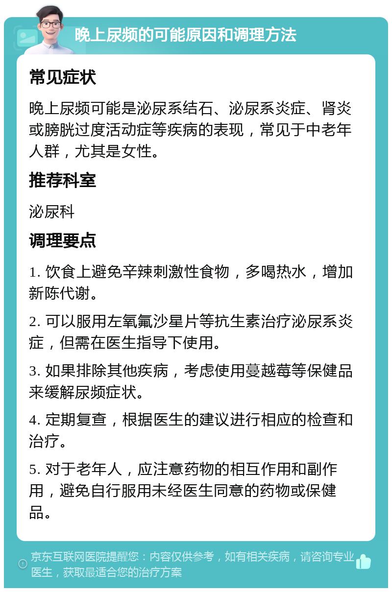 晚上尿频的可能原因和调理方法 常见症状 晚上尿频可能是泌尿系结石、泌尿系炎症、肾炎或膀胱过度活动症等疾病的表现，常见于中老年人群，尤其是女性。 推荐科室 泌尿科 调理要点 1. 饮食上避免辛辣刺激性食物，多喝热水，增加新陈代谢。 2. 可以服用左氧氟沙星片等抗生素治疗泌尿系炎症，但需在医生指导下使用。 3. 如果排除其他疾病，考虑使用蔓越莓等保健品来缓解尿频症状。 4. 定期复查，根据医生的建议进行相应的检查和治疗。 5. 对于老年人，应注意药物的相互作用和副作用，避免自行服用未经医生同意的药物或保健品。