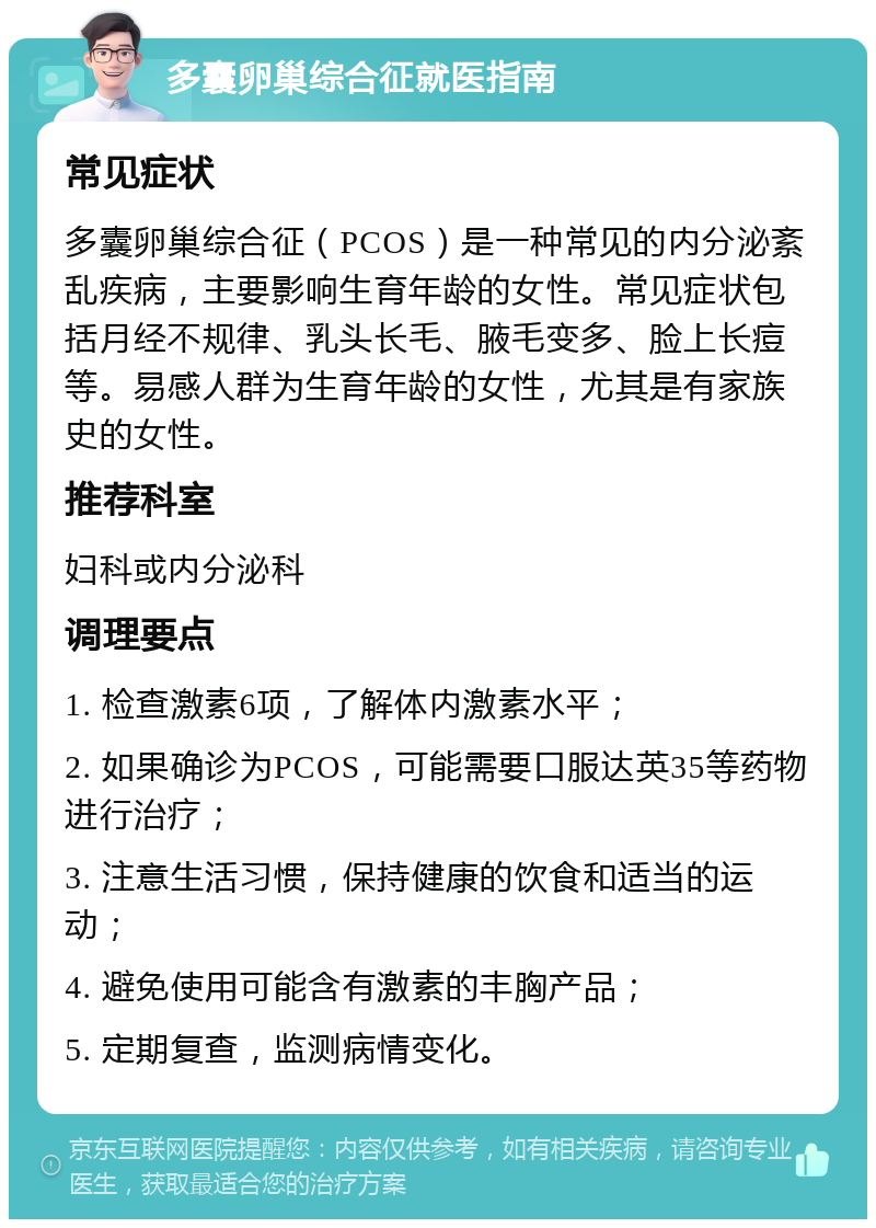 多囊卵巢综合征就医指南 常见症状 多囊卵巢综合征（PCOS）是一种常见的内分泌紊乱疾病，主要影响生育年龄的女性。常见症状包括月经不规律、乳头长毛、腋毛变多、脸上长痘等。易感人群为生育年龄的女性，尤其是有家族史的女性。 推荐科室 妇科或内分泌科 调理要点 1. 检查激素6项，了解体内激素水平； 2. 如果确诊为PCOS，可能需要口服达英35等药物进行治疗； 3. 注意生活习惯，保持健康的饮食和适当的运动； 4. 避免使用可能含有激素的丰胸产品； 5. 定期复查，监测病情变化。