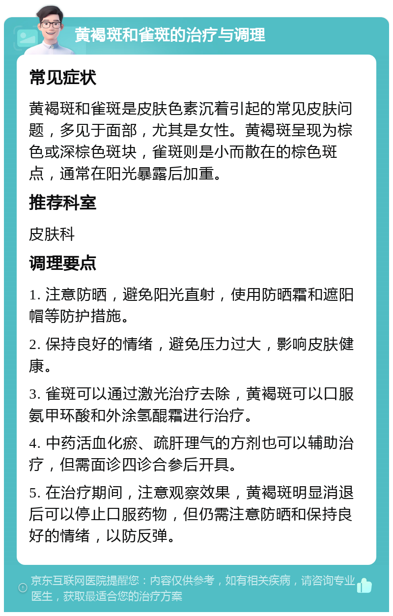 黄褐斑和雀斑的治疗与调理 常见症状 黄褐斑和雀斑是皮肤色素沉着引起的常见皮肤问题，多见于面部，尤其是女性。黄褐斑呈现为棕色或深棕色斑块，雀斑则是小而散在的棕色斑点，通常在阳光暴露后加重。 推荐科室 皮肤科 调理要点 1. 注意防晒，避免阳光直射，使用防晒霜和遮阳帽等防护措施。 2. 保持良好的情绪，避免压力过大，影响皮肤健康。 3. 雀斑可以通过激光治疗去除，黄褐斑可以口服氨甲环酸和外涂氢醌霜进行治疗。 4. 中药活血化瘀、疏肝理气的方剂也可以辅助治疗，但需面诊四诊合参后开具。 5. 在治疗期间，注意观察效果，黄褐斑明显消退后可以停止口服药物，但仍需注意防晒和保持良好的情绪，以防反弹。