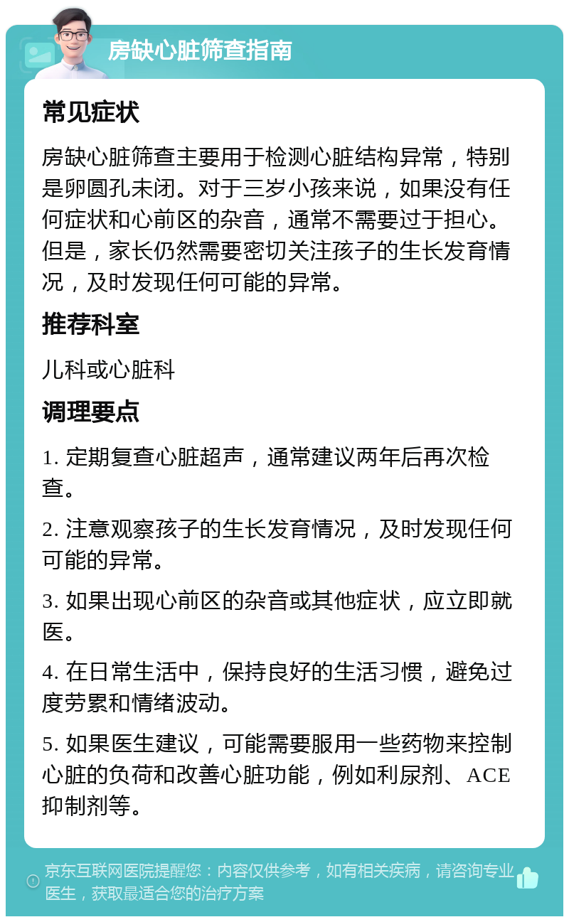 房缺心脏筛查指南 常见症状 房缺心脏筛查主要用于检测心脏结构异常，特别是卵圆孔未闭。对于三岁小孩来说，如果没有任何症状和心前区的杂音，通常不需要过于担心。但是，家长仍然需要密切关注孩子的生长发育情况，及时发现任何可能的异常。 推荐科室 儿科或心脏科 调理要点 1. 定期复查心脏超声，通常建议两年后再次检查。 2. 注意观察孩子的生长发育情况，及时发现任何可能的异常。 3. 如果出现心前区的杂音或其他症状，应立即就医。 4. 在日常生活中，保持良好的生活习惯，避免过度劳累和情绪波动。 5. 如果医生建议，可能需要服用一些药物来控制心脏的负荷和改善心脏功能，例如利尿剂、ACE抑制剂等。