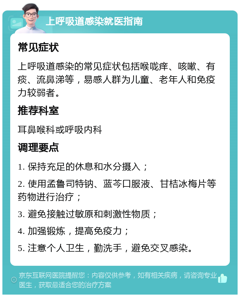 上呼吸道感染就医指南 常见症状 上呼吸道感染的常见症状包括喉咙痒、咳嗽、有痰、流鼻涕等，易感人群为儿童、老年人和免疫力较弱者。 推荐科室 耳鼻喉科或呼吸内科 调理要点 1. 保持充足的休息和水分摄入； 2. 使用孟鲁司特钠、蓝芩口服液、甘桔冰梅片等药物进行治疗； 3. 避免接触过敏原和刺激性物质； 4. 加强锻炼，提高免疫力； 5. 注意个人卫生，勤洗手，避免交叉感染。