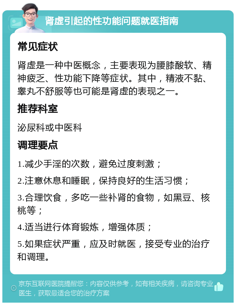 肾虚引起的性功能问题就医指南 常见症状 肾虚是一种中医概念，主要表现为腰膝酸软、精神疲乏、性功能下降等症状。其中，精液不黏、睾丸不舒服等也可能是肾虚的表现之一。 推荐科室 泌尿科或中医科 调理要点 1.减少手淫的次数，避免过度刺激； 2.注意休息和睡眠，保持良好的生活习惯； 3.合理饮食，多吃一些补肾的食物，如黑豆、核桃等； 4.适当进行体育锻炼，增强体质； 5.如果症状严重，应及时就医，接受专业的治疗和调理。