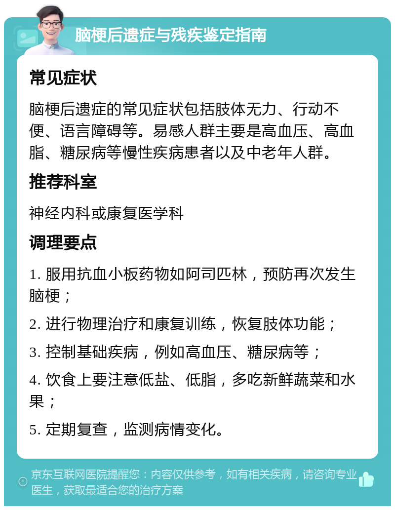 脑梗后遗症与残疾鉴定指南 常见症状 脑梗后遗症的常见症状包括肢体无力、行动不便、语言障碍等。易感人群主要是高血压、高血脂、糖尿病等慢性疾病患者以及中老年人群。 推荐科室 神经内科或康复医学科 调理要点 1. 服用抗血小板药物如阿司匹林，预防再次发生脑梗； 2. 进行物理治疗和康复训练，恢复肢体功能； 3. 控制基础疾病，例如高血压、糖尿病等； 4. 饮食上要注意低盐、低脂，多吃新鲜蔬菜和水果； 5. 定期复查，监测病情变化。