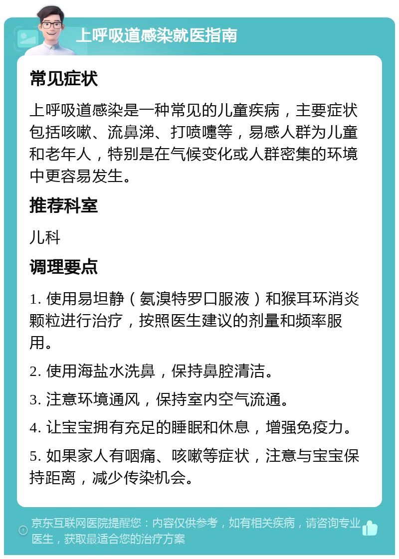 上呼吸道感染就医指南 常见症状 上呼吸道感染是一种常见的儿童疾病，主要症状包括咳嗽、流鼻涕、打喷嚏等，易感人群为儿童和老年人，特别是在气候变化或人群密集的环境中更容易发生。 推荐科室 儿科 调理要点 1. 使用易坦静（氨溴特罗口服液）和猴耳环消炎颗粒进行治疗，按照医生建议的剂量和频率服用。 2. 使用海盐水洗鼻，保持鼻腔清洁。 3. 注意环境通风，保持室内空气流通。 4. 让宝宝拥有充足的睡眠和休息，增强免疫力。 5. 如果家人有咽痛、咳嗽等症状，注意与宝宝保持距离，减少传染机会。