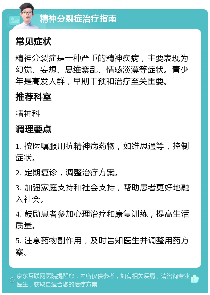 精神分裂症治疗指南 常见症状 精神分裂症是一种严重的精神疾病，主要表现为幻觉、妄想、思维紊乱、情感淡漠等症状。青少年是高发人群，早期干预和治疗至关重要。 推荐科室 精神科 调理要点 1. 按医嘱服用抗精神病药物，如维思通等，控制症状。 2. 定期复诊，调整治疗方案。 3. 加强家庭支持和社会支持，帮助患者更好地融入社会。 4. 鼓励患者参加心理治疗和康复训练，提高生活质量。 5. 注意药物副作用，及时告知医生并调整用药方案。