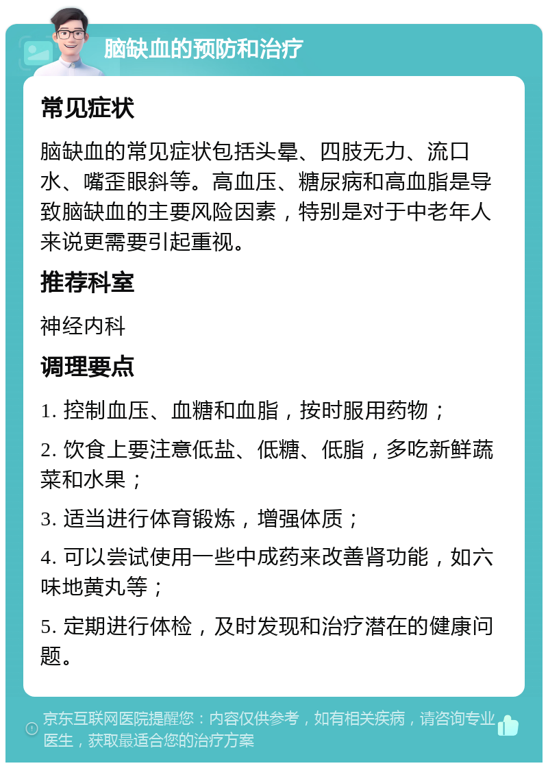 脑缺血的预防和治疗 常见症状 脑缺血的常见症状包括头晕、四肢无力、流口水、嘴歪眼斜等。高血压、糖尿病和高血脂是导致脑缺血的主要风险因素，特别是对于中老年人来说更需要引起重视。 推荐科室 神经内科 调理要点 1. 控制血压、血糖和血脂，按时服用药物； 2. 饮食上要注意低盐、低糖、低脂，多吃新鲜蔬菜和水果； 3. 适当进行体育锻炼，增强体质； 4. 可以尝试使用一些中成药来改善肾功能，如六味地黄丸等； 5. 定期进行体检，及时发现和治疗潜在的健康问题。