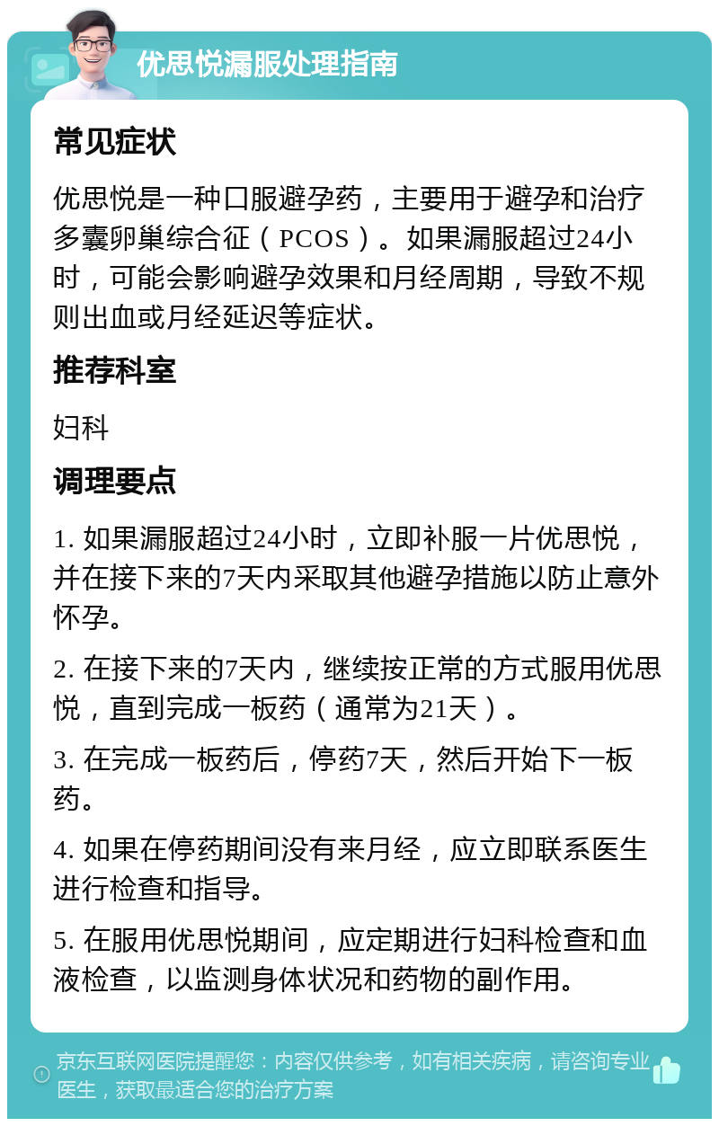 优思悦漏服处理指南 常见症状 优思悦是一种口服避孕药，主要用于避孕和治疗多囊卵巢综合征（PCOS）。如果漏服超过24小时，可能会影响避孕效果和月经周期，导致不规则出血或月经延迟等症状。 推荐科室 妇科 调理要点 1. 如果漏服超过24小时，立即补服一片优思悦，并在接下来的7天内采取其他避孕措施以防止意外怀孕。 2. 在接下来的7天内，继续按正常的方式服用优思悦，直到完成一板药（通常为21天）。 3. 在完成一板药后，停药7天，然后开始下一板药。 4. 如果在停药期间没有来月经，应立即联系医生进行检查和指导。 5. 在服用优思悦期间，应定期进行妇科检查和血液检查，以监测身体状况和药物的副作用。