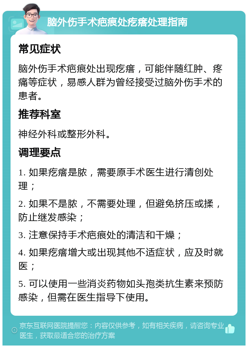 脑外伤手术疤痕处疙瘩处理指南 常见症状 脑外伤手术疤痕处出现疙瘩，可能伴随红肿、疼痛等症状，易感人群为曾经接受过脑外伤手术的患者。 推荐科室 神经外科或整形外科。 调理要点 1. 如果疙瘩是脓，需要原手术医生进行清创处理； 2. 如果不是脓，不需要处理，但避免挤压或揉，防止继发感染； 3. 注意保持手术疤痕处的清洁和干燥； 4. 如果疙瘩增大或出现其他不适症状，应及时就医； 5. 可以使用一些消炎药物如头孢类抗生素来预防感染，但需在医生指导下使用。