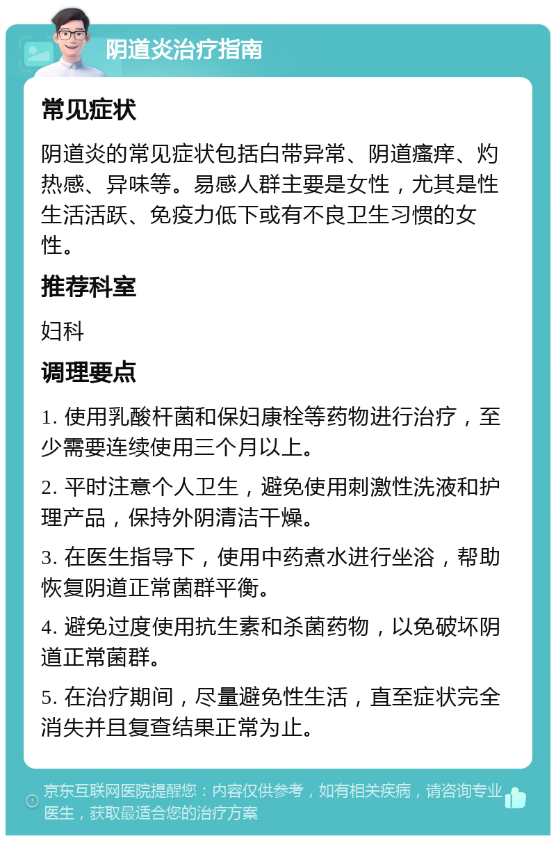 阴道炎治疗指南 常见症状 阴道炎的常见症状包括白带异常、阴道瘙痒、灼热感、异味等。易感人群主要是女性，尤其是性生活活跃、免疫力低下或有不良卫生习惯的女性。 推荐科室 妇科 调理要点 1. 使用乳酸杆菌和保妇康栓等药物进行治疗，至少需要连续使用三个月以上。 2. 平时注意个人卫生，避免使用刺激性洗液和护理产品，保持外阴清洁干燥。 3. 在医生指导下，使用中药煮水进行坐浴，帮助恢复阴道正常菌群平衡。 4. 避免过度使用抗生素和杀菌药物，以免破坏阴道正常菌群。 5. 在治疗期间，尽量避免性生活，直至症状完全消失并且复查结果正常为止。