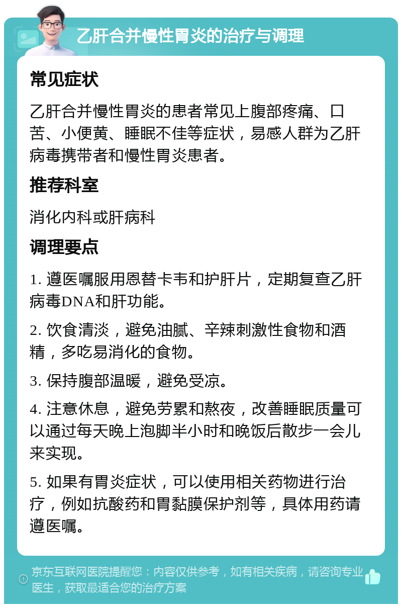 乙肝合并慢性胃炎的治疗与调理 常见症状 乙肝合并慢性胃炎的患者常见上腹部疼痛、口苦、小便黄、睡眠不佳等症状，易感人群为乙肝病毒携带者和慢性胃炎患者。 推荐科室 消化内科或肝病科 调理要点 1. 遵医嘱服用恩替卡韦和护肝片，定期复查乙肝病毒DNA和肝功能。 2. 饮食清淡，避免油腻、辛辣刺激性食物和酒精，多吃易消化的食物。 3. 保持腹部温暖，避免受凉。 4. 注意休息，避免劳累和熬夜，改善睡眠质量可以通过每天晚上泡脚半小时和晚饭后散步一会儿来实现。 5. 如果有胃炎症状，可以使用相关药物进行治疗，例如抗酸药和胃黏膜保护剂等，具体用药请遵医嘱。