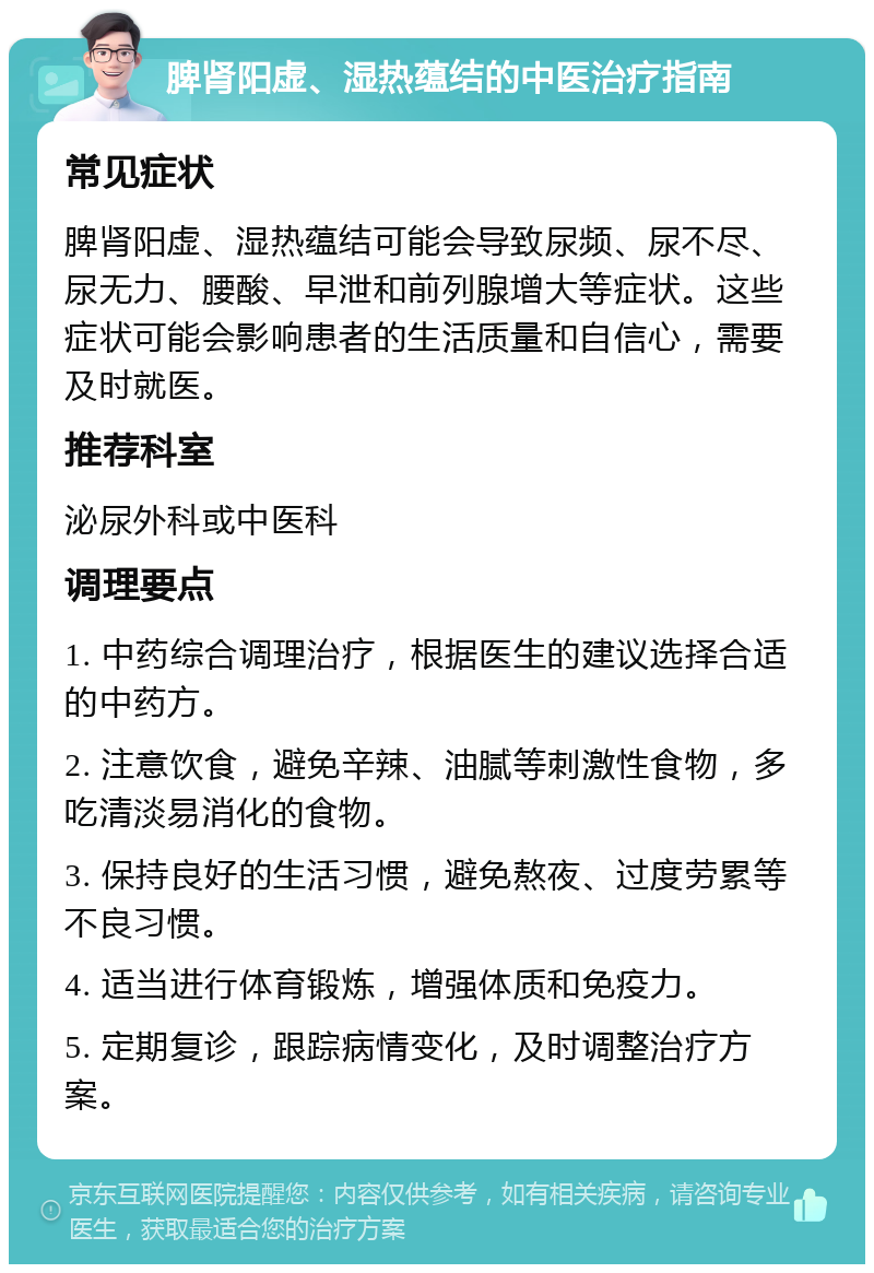 脾肾阳虚、湿热蕴结的中医治疗指南 常见症状 脾肾阳虚、湿热蕴结可能会导致尿频、尿不尽、尿无力、腰酸、早泄和前列腺增大等症状。这些症状可能会影响患者的生活质量和自信心，需要及时就医。 推荐科室 泌尿外科或中医科 调理要点 1. 中药综合调理治疗，根据医生的建议选择合适的中药方。 2. 注意饮食，避免辛辣、油腻等刺激性食物，多吃清淡易消化的食物。 3. 保持良好的生活习惯，避免熬夜、过度劳累等不良习惯。 4. 适当进行体育锻炼，增强体质和免疫力。 5. 定期复诊，跟踪病情变化，及时调整治疗方案。