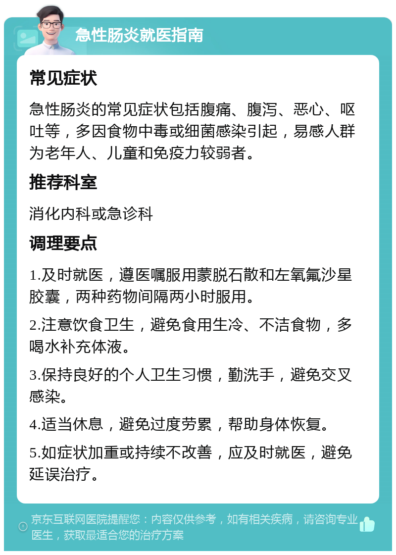 急性肠炎就医指南 常见症状 急性肠炎的常见症状包括腹痛、腹泻、恶心、呕吐等，多因食物中毒或细菌感染引起，易感人群为老年人、儿童和免疫力较弱者。 推荐科室 消化内科或急诊科 调理要点 1.及时就医，遵医嘱服用蒙脱石散和左氧氟沙星胶囊，两种药物间隔两小时服用。 2.注意饮食卫生，避免食用生冷、不洁食物，多喝水补充体液。 3.保持良好的个人卫生习惯，勤洗手，避免交叉感染。 4.适当休息，避免过度劳累，帮助身体恢复。 5.如症状加重或持续不改善，应及时就医，避免延误治疗。