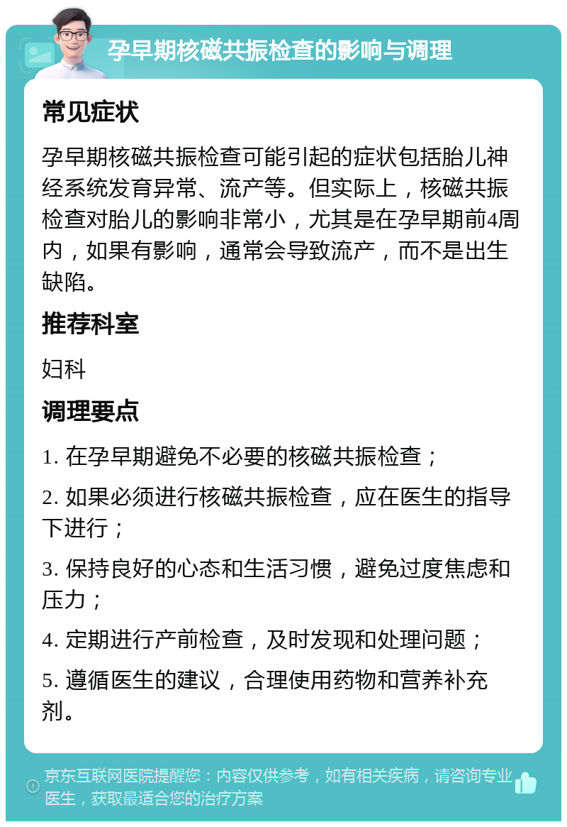 孕早期核磁共振检查的影响与调理 常见症状 孕早期核磁共振检查可能引起的症状包括胎儿神经系统发育异常、流产等。但实际上，核磁共振检查对胎儿的影响非常小，尤其是在孕早期前4周内，如果有影响，通常会导致流产，而不是出生缺陷。 推荐科室 妇科 调理要点 1. 在孕早期避免不必要的核磁共振检查； 2. 如果必须进行核磁共振检查，应在医生的指导下进行； 3. 保持良好的心态和生活习惯，避免过度焦虑和压力； 4. 定期进行产前检查，及时发现和处理问题； 5. 遵循医生的建议，合理使用药物和营养补充剂。