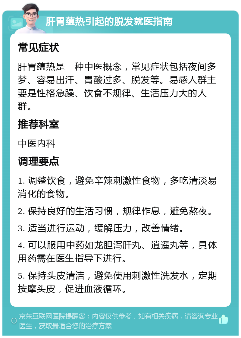 肝胃蕴热引起的脱发就医指南 常见症状 肝胃蕴热是一种中医概念，常见症状包括夜间多梦、容易出汗、胃酸过多、脱发等。易感人群主要是性格急躁、饮食不规律、生活压力大的人群。 推荐科室 中医内科 调理要点 1. 调整饮食，避免辛辣刺激性食物，多吃清淡易消化的食物。 2. 保持良好的生活习惯，规律作息，避免熬夜。 3. 适当进行运动，缓解压力，改善情绪。 4. 可以服用中药如龙胆泻肝丸、逍遥丸等，具体用药需在医生指导下进行。 5. 保持头皮清洁，避免使用刺激性洗发水，定期按摩头皮，促进血液循环。