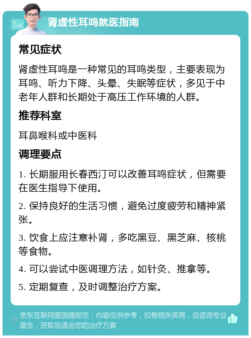 肾虚性耳鸣就医指南 常见症状 肾虚性耳鸣是一种常见的耳鸣类型，主要表现为耳鸣、听力下降、头晕、失眠等症状，多见于中老年人群和长期处于高压工作环境的人群。 推荐科室 耳鼻喉科或中医科 调理要点 1. 长期服用长春西汀可以改善耳鸣症状，但需要在医生指导下使用。 2. 保持良好的生活习惯，避免过度疲劳和精神紧张。 3. 饮食上应注意补肾，多吃黑豆、黑芝麻、核桃等食物。 4. 可以尝试中医调理方法，如针灸、推拿等。 5. 定期复查，及时调整治疗方案。