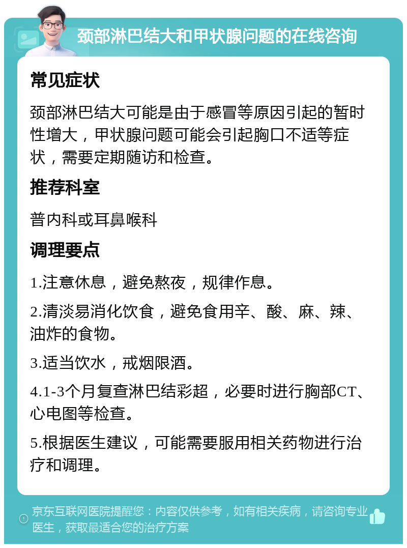 颈部淋巴结大和甲状腺问题的在线咨询 常见症状 颈部淋巴结大可能是由于感冒等原因引起的暂时性增大，甲状腺问题可能会引起胸口不适等症状，需要定期随访和检查。 推荐科室 普内科或耳鼻喉科 调理要点 1.注意休息，避免熬夜，规律作息。 2.清淡易消化饮食，避免食用辛、酸、麻、辣、油炸的食物。 3.适当饮水，戒烟限酒。 4.1-3个月复查淋巴结彩超，必要时进行胸部CT、心电图等检查。 5.根据医生建议，可能需要服用相关药物进行治疗和调理。