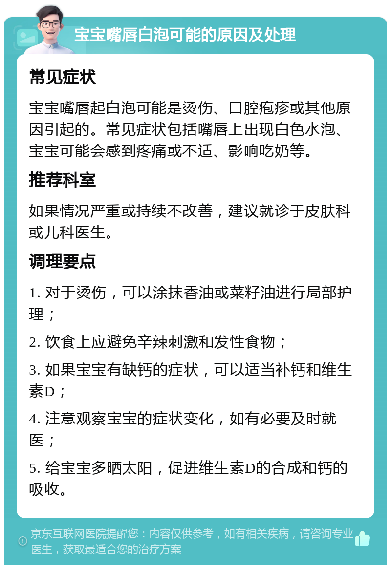 宝宝嘴唇白泡可能的原因及处理 常见症状 宝宝嘴唇起白泡可能是烫伤、口腔疱疹或其他原因引起的。常见症状包括嘴唇上出现白色水泡、宝宝可能会感到疼痛或不适、影响吃奶等。 推荐科室 如果情况严重或持续不改善，建议就诊于皮肤科或儿科医生。 调理要点 1. 对于烫伤，可以涂抹香油或菜籽油进行局部护理； 2. 饮食上应避免辛辣刺激和发性食物； 3. 如果宝宝有缺钙的症状，可以适当补钙和维生素D； 4. 注意观察宝宝的症状变化，如有必要及时就医； 5. 给宝宝多晒太阳，促进维生素D的合成和钙的吸收。