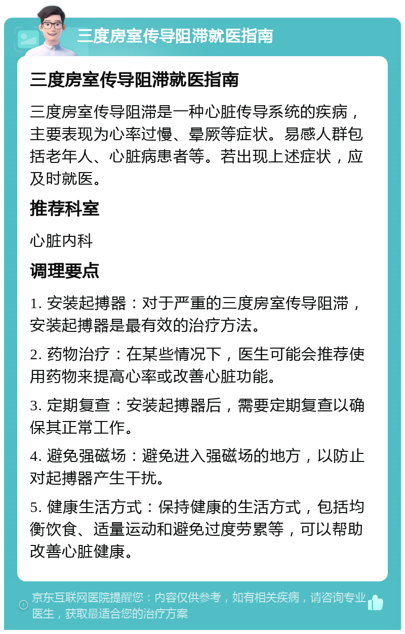 三度房室传导阻滞就医指南 三度房室传导阻滞就医指南 三度房室传导阻滞是一种心脏传导系统的疾病，主要表现为心率过慢、晕厥等症状。易感人群包括老年人、心脏病患者等。若出现上述症状，应及时就医。 推荐科室 心脏内科 调理要点 1. 安装起搏器：对于严重的三度房室传导阻滞，安装起搏器是最有效的治疗方法。 2. 药物治疗：在某些情况下，医生可能会推荐使用药物来提高心率或改善心脏功能。 3. 定期复查：安装起搏器后，需要定期复查以确保其正常工作。 4. 避免强磁场：避免进入强磁场的地方，以防止对起搏器产生干扰。 5. 健康生活方式：保持健康的生活方式，包括均衡饮食、适量运动和避免过度劳累等，可以帮助改善心脏健康。