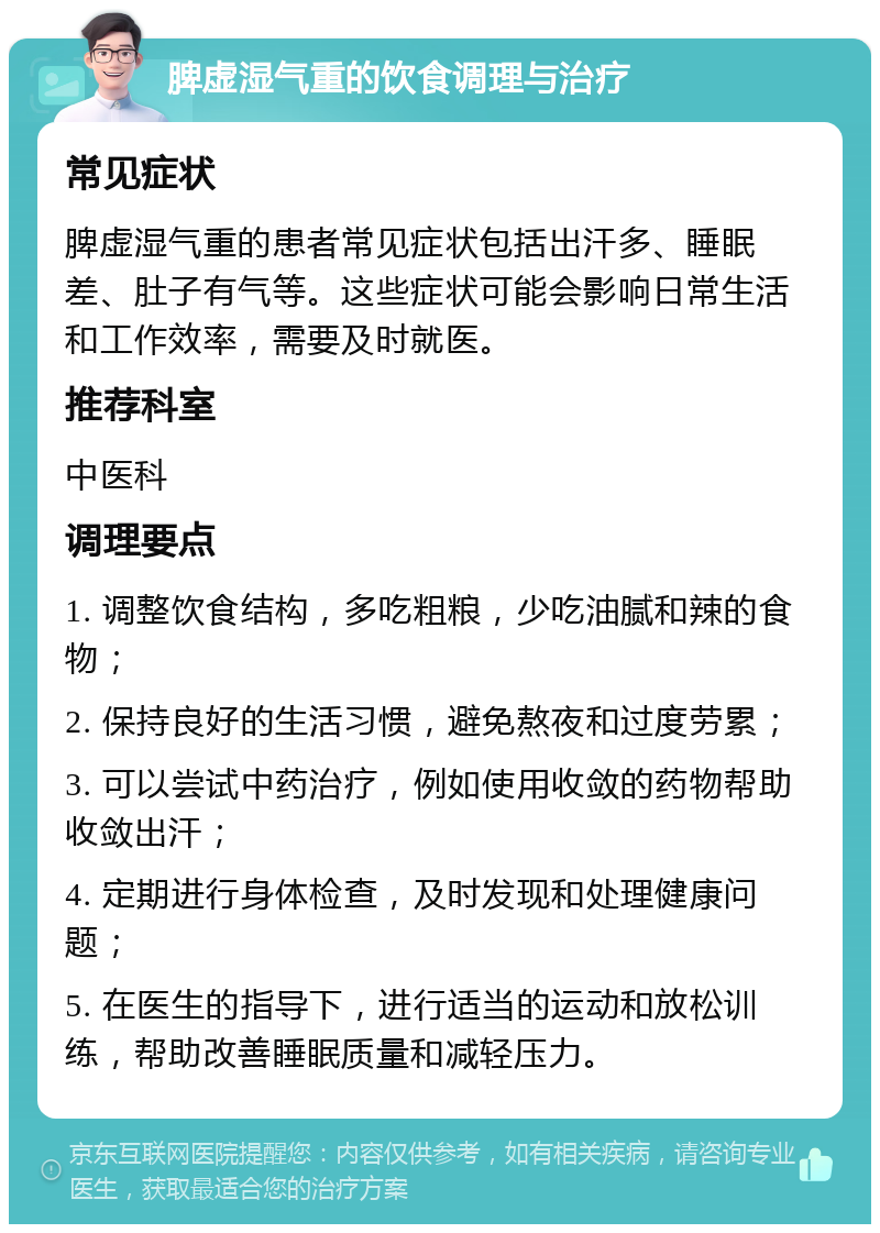 脾虚湿气重的饮食调理与治疗 常见症状 脾虚湿气重的患者常见症状包括出汗多、睡眠差、肚子有气等。这些症状可能会影响日常生活和工作效率，需要及时就医。 推荐科室 中医科 调理要点 1. 调整饮食结构，多吃粗粮，少吃油腻和辣的食物； 2. 保持良好的生活习惯，避免熬夜和过度劳累； 3. 可以尝试中药治疗，例如使用收敛的药物帮助收敛出汗； 4. 定期进行身体检查，及时发现和处理健康问题； 5. 在医生的指导下，进行适当的运动和放松训练，帮助改善睡眠质量和减轻压力。