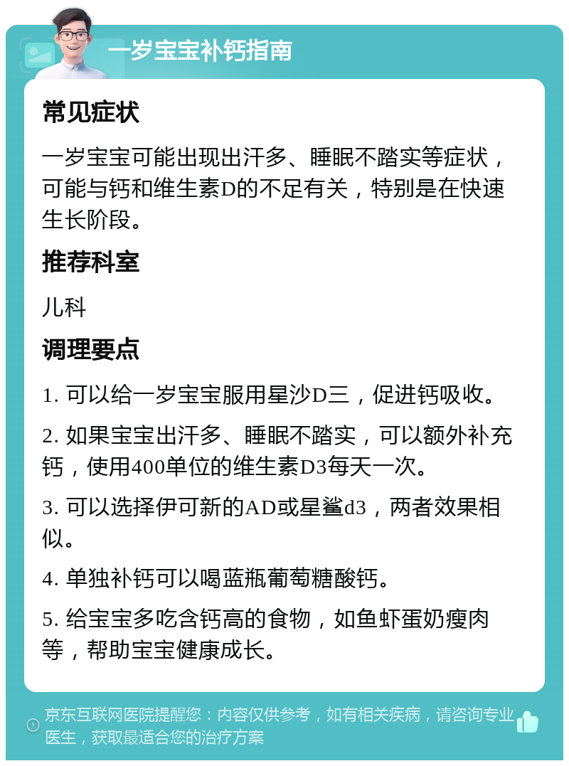 一岁宝宝补钙指南 常见症状 一岁宝宝可能出现出汗多、睡眠不踏实等症状，可能与钙和维生素D的不足有关，特别是在快速生长阶段。 推荐科室 儿科 调理要点 1. 可以给一岁宝宝服用星沙D三，促进钙吸收。 2. 如果宝宝出汗多、睡眠不踏实，可以额外补充钙，使用400单位的维生素D3每天一次。 3. 可以选择伊可新的AD或星鲨d3，两者效果相似。 4. 单独补钙可以喝蓝瓶葡萄糖酸钙。 5. 给宝宝多吃含钙高的食物，如鱼虾蛋奶瘦肉等，帮助宝宝健康成长。