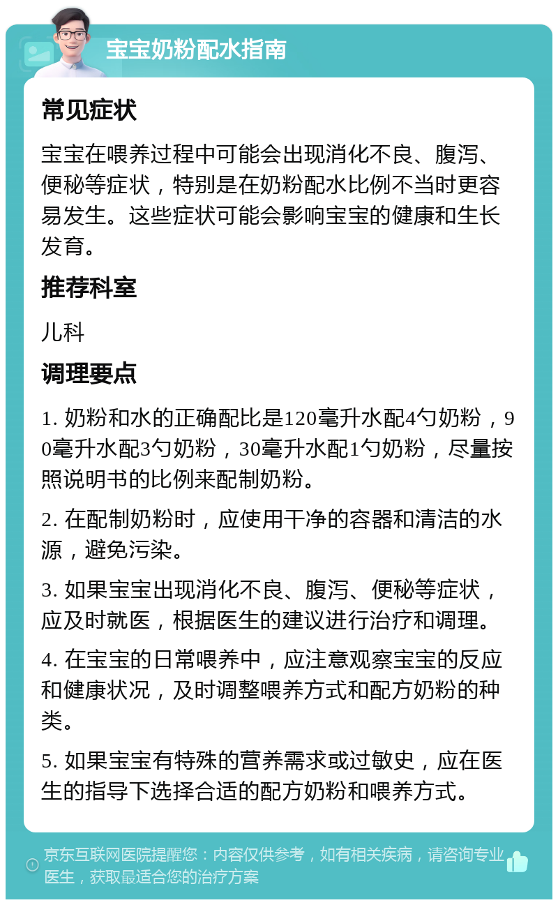 宝宝奶粉配水指南 常见症状 宝宝在喂养过程中可能会出现消化不良、腹泻、便秘等症状，特别是在奶粉配水比例不当时更容易发生。这些症状可能会影响宝宝的健康和生长发育。 推荐科室 儿科 调理要点 1. 奶粉和水的正确配比是120毫升水配4勺奶粉，90毫升水配3勺奶粉，30毫升水配1勺奶粉，尽量按照说明书的比例来配制奶粉。 2. 在配制奶粉时，应使用干净的容器和清洁的水源，避免污染。 3. 如果宝宝出现消化不良、腹泻、便秘等症状，应及时就医，根据医生的建议进行治疗和调理。 4. 在宝宝的日常喂养中，应注意观察宝宝的反应和健康状况，及时调整喂养方式和配方奶粉的种类。 5. 如果宝宝有特殊的营养需求或过敏史，应在医生的指导下选择合适的配方奶粉和喂养方式。