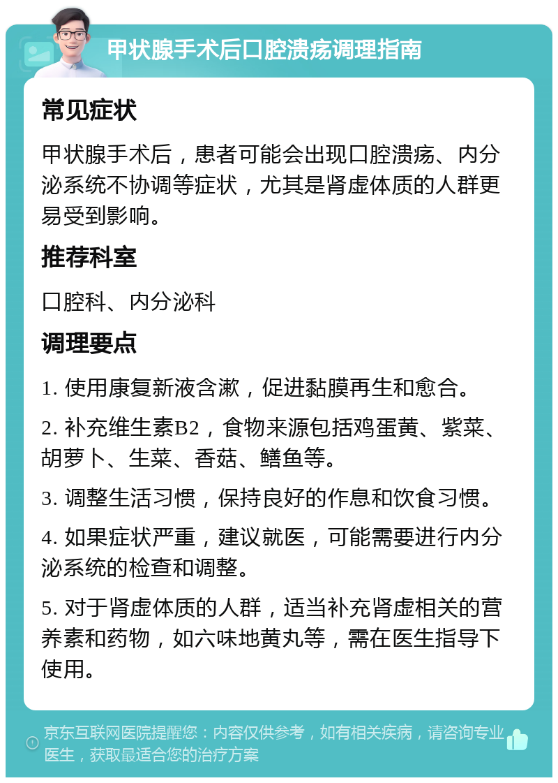 甲状腺手术后口腔溃疡调理指南 常见症状 甲状腺手术后，患者可能会出现口腔溃疡、内分泌系统不协调等症状，尤其是肾虚体质的人群更易受到影响。 推荐科室 口腔科、内分泌科 调理要点 1. 使用康复新液含漱，促进黏膜再生和愈合。 2. 补充维生素B2，食物来源包括鸡蛋黄、紫菜、胡萝卜、生菜、香菇、鳝鱼等。 3. 调整生活习惯，保持良好的作息和饮食习惯。 4. 如果症状严重，建议就医，可能需要进行内分泌系统的检查和调整。 5. 对于肾虚体质的人群，适当补充肾虚相关的营养素和药物，如六味地黄丸等，需在医生指导下使用。