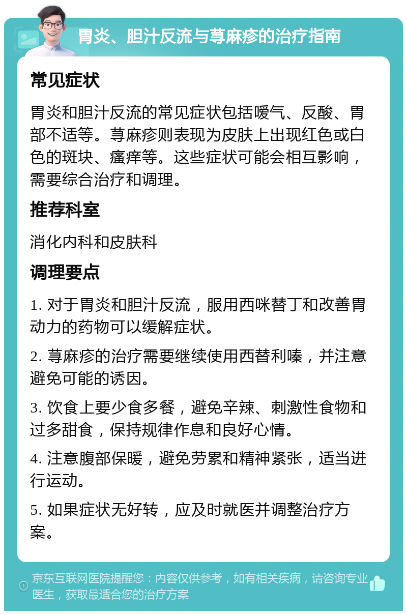 胃炎、胆汁反流与荨麻疹的治疗指南 常见症状 胃炎和胆汁反流的常见症状包括嗳气、反酸、胃部不适等。荨麻疹则表现为皮肤上出现红色或白色的斑块、瘙痒等。这些症状可能会相互影响，需要综合治疗和调理。 推荐科室 消化内科和皮肤科 调理要点 1. 对于胃炎和胆汁反流，服用西咪替丁和改善胃动力的药物可以缓解症状。 2. 荨麻疹的治疗需要继续使用西替利嗪，并注意避免可能的诱因。 3. 饮食上要少食多餐，避免辛辣、刺激性食物和过多甜食，保持规律作息和良好心情。 4. 注意腹部保暖，避免劳累和精神紧张，适当进行运动。 5. 如果症状无好转，应及时就医并调整治疗方案。