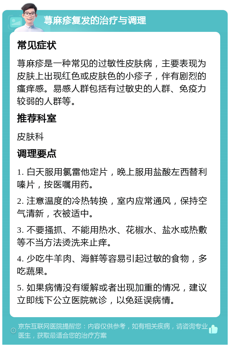 荨麻疹复发的治疗与调理 常见症状 荨麻疹是一种常见的过敏性皮肤病，主要表现为皮肤上出现红色或皮肤色的小疹子，伴有剧烈的瘙痒感。易感人群包括有过敏史的人群、免疫力较弱的人群等。 推荐科室 皮肤科 调理要点 1. 白天服用氯雷他定片，晚上服用盐酸左西替利嗪片，按医嘱用药。 2. 注意温度的冷热转换，室内应常通风，保持空气清新，衣被适中。 3. 不要搔抓、不能用热水、花椒水、盐水或热敷等不当方法烫洗来止痒。 4. 少吃牛羊肉、海鲜等容易引起过敏的食物，多吃蔬果。 5. 如果病情没有缓解或者出现加重的情况，建议立即线下公立医院就诊，以免延误病情。