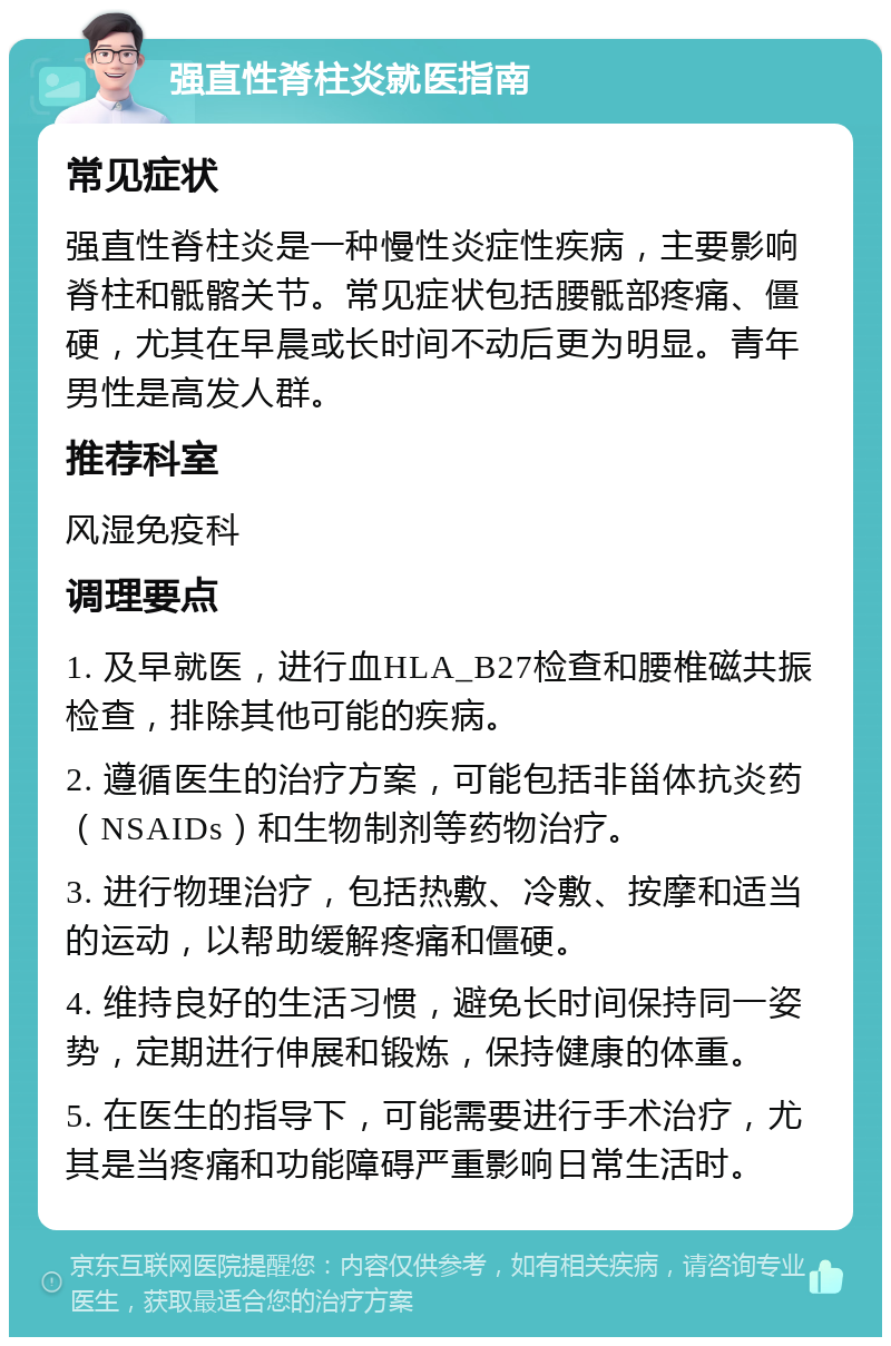 强直性脊柱炎就医指南 常见症状 强直性脊柱炎是一种慢性炎症性疾病，主要影响脊柱和骶髂关节。常见症状包括腰骶部疼痛、僵硬，尤其在早晨或长时间不动后更为明显。青年男性是高发人群。 推荐科室 风湿免疫科 调理要点 1. 及早就医，进行血HLA_B27检查和腰椎磁共振检查，排除其他可能的疾病。 2. 遵循医生的治疗方案，可能包括非甾体抗炎药（NSAIDs）和生物制剂等药物治疗。 3. 进行物理治疗，包括热敷、冷敷、按摩和适当的运动，以帮助缓解疼痛和僵硬。 4. 维持良好的生活习惯，避免长时间保持同一姿势，定期进行伸展和锻炼，保持健康的体重。 5. 在医生的指导下，可能需要进行手术治疗，尤其是当疼痛和功能障碍严重影响日常生活时。