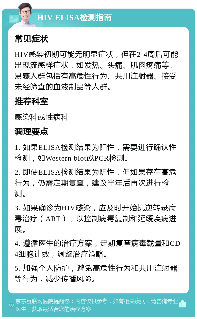 HIV ELISA检测指南 常见症状 HIV感染初期可能无明显症状，但在2-4周后可能出现流感样症状，如发热、头痛、肌肉疼痛等。易感人群包括有高危性行为、共用注射器、接受未经筛查的血液制品等人群。 推荐科室 感染科或性病科 调理要点 1. 如果ELISA检测结果为阳性，需要进行确认性检测，如Western blot或PCR检测。 2. 即使ELISA检测结果为阴性，但如果存在高危行为，仍需定期复查，建议半年后再次进行检测。 3. 如果确诊为HIV感染，应及时开始抗逆转录病毒治疗（ART），以控制病毒复制和延缓疾病进展。 4. 遵循医生的治疗方案，定期复查病毒载量和CD4细胞计数，调整治疗策略。 5. 加强个人防护，避免高危性行为和共用注射器等行为，减少传播风险。