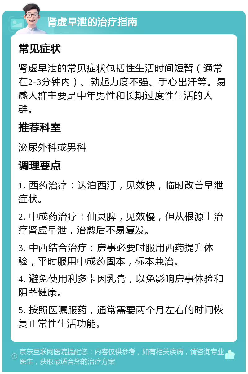 肾虚早泄的治疗指南 常见症状 肾虚早泄的常见症状包括性生活时间短暂（通常在2-3分钟内）、勃起力度不强、手心出汗等。易感人群主要是中年男性和长期过度性生活的人群。 推荐科室 泌尿外科或男科 调理要点 1. 西药治疗：达泊西汀，见效快，临时改善早泄症状。 2. 中成药治疗：仙灵脾，见效慢，但从根源上治疗肾虚早泄，治愈后不易复发。 3. 中西结合治疗：房事必要时服用西药提升体验，平时服用中成药固本，标本兼治。 4. 避免使用利多卡因乳膏，以免影响房事体验和阴茎健康。 5. 按照医嘱服药，通常需要两个月左右的时间恢复正常性生活功能。