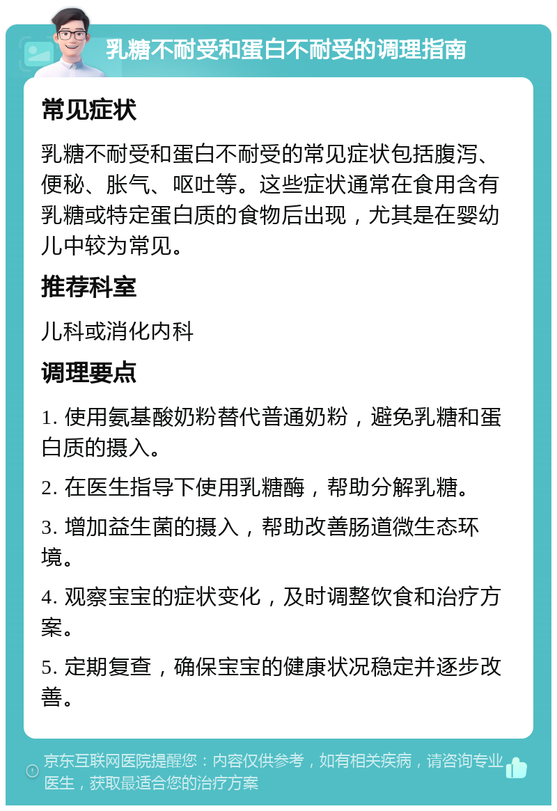 乳糖不耐受和蛋白不耐受的调理指南 常见症状 乳糖不耐受和蛋白不耐受的常见症状包括腹泻、便秘、胀气、呕吐等。这些症状通常在食用含有乳糖或特定蛋白质的食物后出现，尤其是在婴幼儿中较为常见。 推荐科室 儿科或消化内科 调理要点 1. 使用氨基酸奶粉替代普通奶粉，避免乳糖和蛋白质的摄入。 2. 在医生指导下使用乳糖酶，帮助分解乳糖。 3. 增加益生菌的摄入，帮助改善肠道微生态环境。 4. 观察宝宝的症状变化，及时调整饮食和治疗方案。 5. 定期复查，确保宝宝的健康状况稳定并逐步改善。