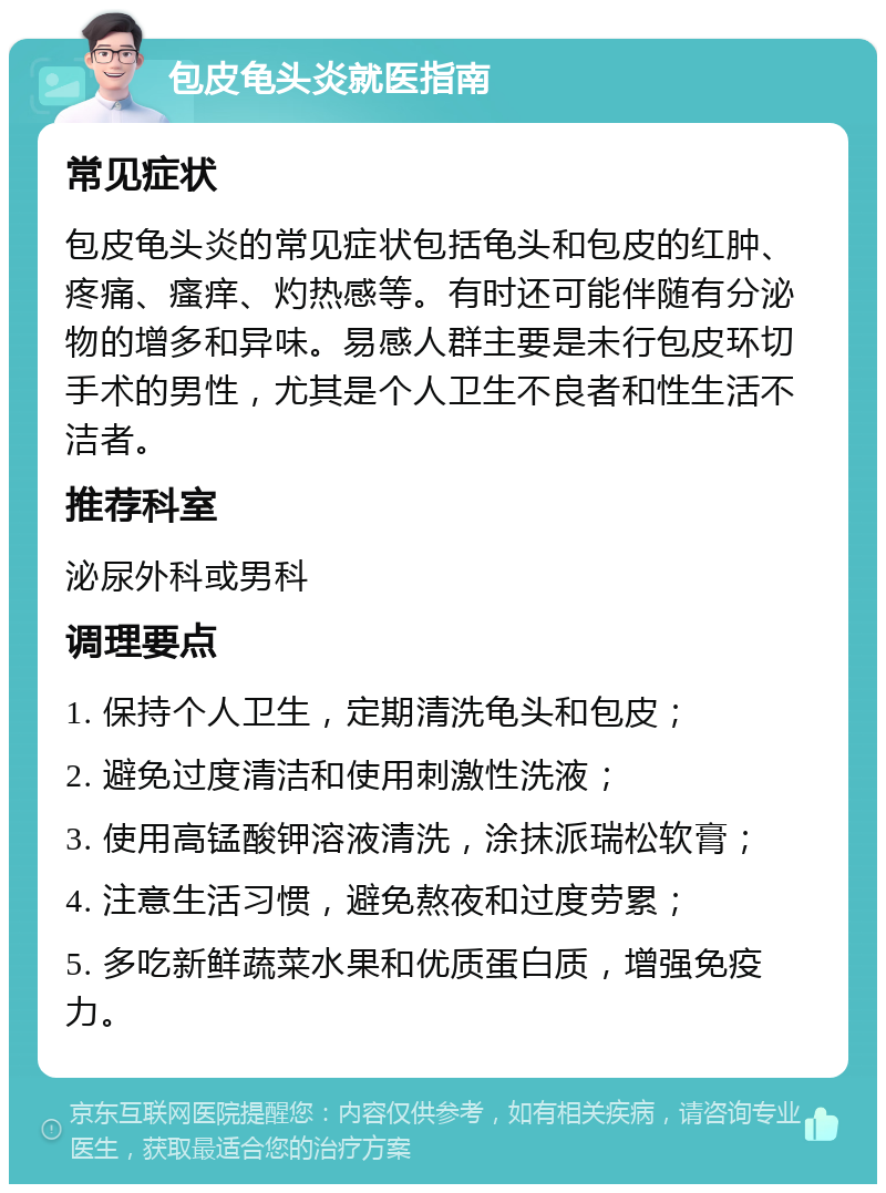 包皮龟头炎就医指南 常见症状 包皮龟头炎的常见症状包括龟头和包皮的红肿、疼痛、瘙痒、灼热感等。有时还可能伴随有分泌物的增多和异味。易感人群主要是未行包皮环切手术的男性，尤其是个人卫生不良者和性生活不洁者。 推荐科室 泌尿外科或男科 调理要点 1. 保持个人卫生，定期清洗龟头和包皮； 2. 避免过度清洁和使用刺激性洗液； 3. 使用高锰酸钾溶液清洗，涂抹派瑞松软膏； 4. 注意生活习惯，避免熬夜和过度劳累； 5. 多吃新鲜蔬菜水果和优质蛋白质，增强免疫力。