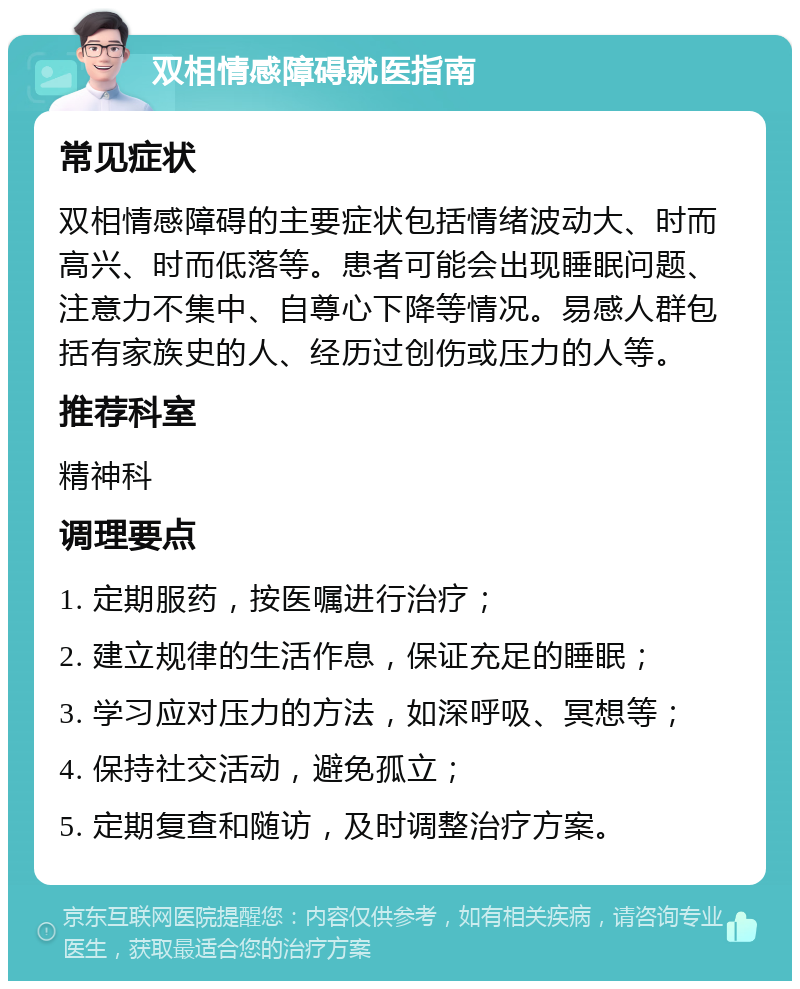 双相情感障碍就医指南 常见症状 双相情感障碍的主要症状包括情绪波动大、时而高兴、时而低落等。患者可能会出现睡眠问题、注意力不集中、自尊心下降等情况。易感人群包括有家族史的人、经历过创伤或压力的人等。 推荐科室 精神科 调理要点 1. 定期服药，按医嘱进行治疗； 2. 建立规律的生活作息，保证充足的睡眠； 3. 学习应对压力的方法，如深呼吸、冥想等； 4. 保持社交活动，避免孤立； 5. 定期复查和随访，及时调整治疗方案。