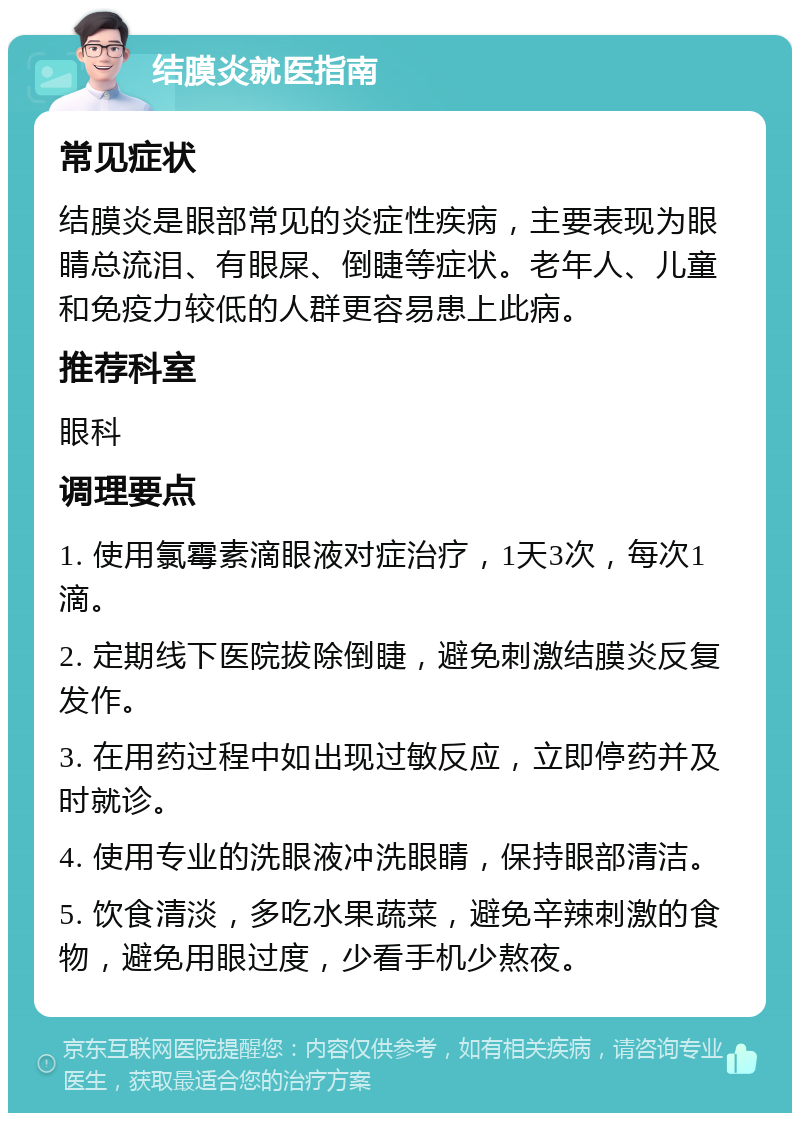 结膜炎就医指南 常见症状 结膜炎是眼部常见的炎症性疾病，主要表现为眼睛总流泪、有眼屎、倒睫等症状。老年人、儿童和免疫力较低的人群更容易患上此病。 推荐科室 眼科 调理要点 1. 使用氯霉素滴眼液对症治疗，1天3次，每次1滴。 2. 定期线下医院拔除倒睫，避免刺激结膜炎反复发作。 3. 在用药过程中如出现过敏反应，立即停药并及时就诊。 4. 使用专业的洗眼液冲洗眼睛，保持眼部清洁。 5. 饮食清淡，多吃水果蔬菜，避免辛辣刺激的食物，避免用眼过度，少看手机少熬夜。