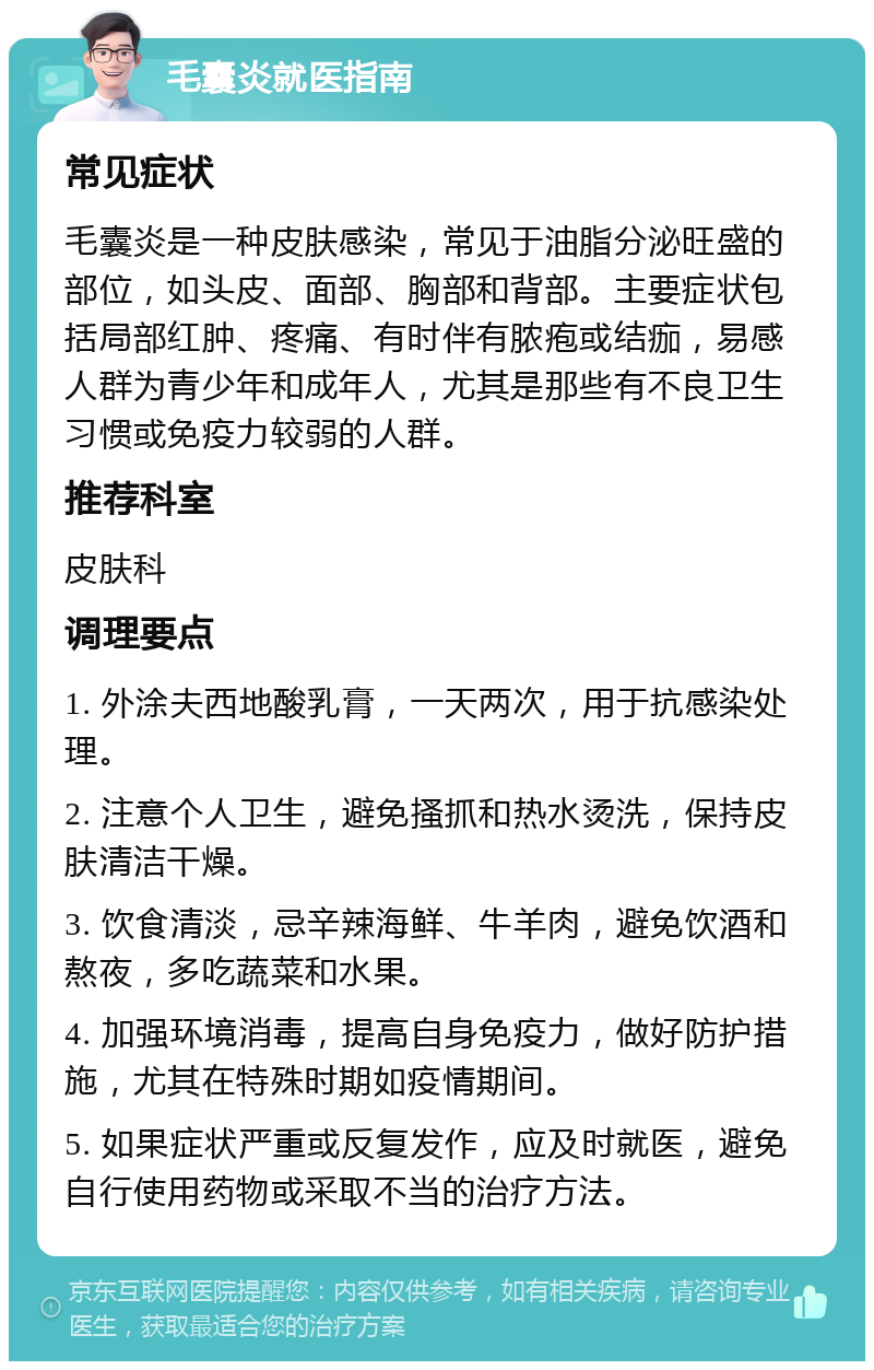 毛囊炎就医指南 常见症状 毛囊炎是一种皮肤感染，常见于油脂分泌旺盛的部位，如头皮、面部、胸部和背部。主要症状包括局部红肿、疼痛、有时伴有脓疱或结痂，易感人群为青少年和成年人，尤其是那些有不良卫生习惯或免疫力较弱的人群。 推荐科室 皮肤科 调理要点 1. 外涂夫西地酸乳膏，一天两次，用于抗感染处理。 2. 注意个人卫生，避免搔抓和热水烫洗，保持皮肤清洁干燥。 3. 饮食清淡，忌辛辣海鲜、牛羊肉，避免饮酒和熬夜，多吃蔬菜和水果。 4. 加强环境消毒，提高自身免疫力，做好防护措施，尤其在特殊时期如疫情期间。 5. 如果症状严重或反复发作，应及时就医，避免自行使用药物或采取不当的治疗方法。