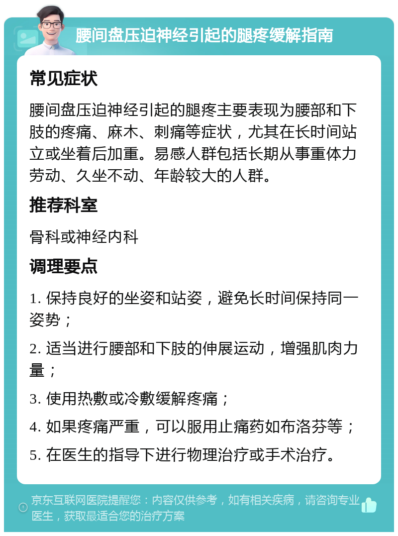 腰间盘压迫神经引起的腿疼缓解指南 常见症状 腰间盘压迫神经引起的腿疼主要表现为腰部和下肢的疼痛、麻木、刺痛等症状，尤其在长时间站立或坐着后加重。易感人群包括长期从事重体力劳动、久坐不动、年龄较大的人群。 推荐科室 骨科或神经内科 调理要点 1. 保持良好的坐姿和站姿，避免长时间保持同一姿势； 2. 适当进行腰部和下肢的伸展运动，增强肌肉力量； 3. 使用热敷或冷敷缓解疼痛； 4. 如果疼痛严重，可以服用止痛药如布洛芬等； 5. 在医生的指导下进行物理治疗或手术治疗。