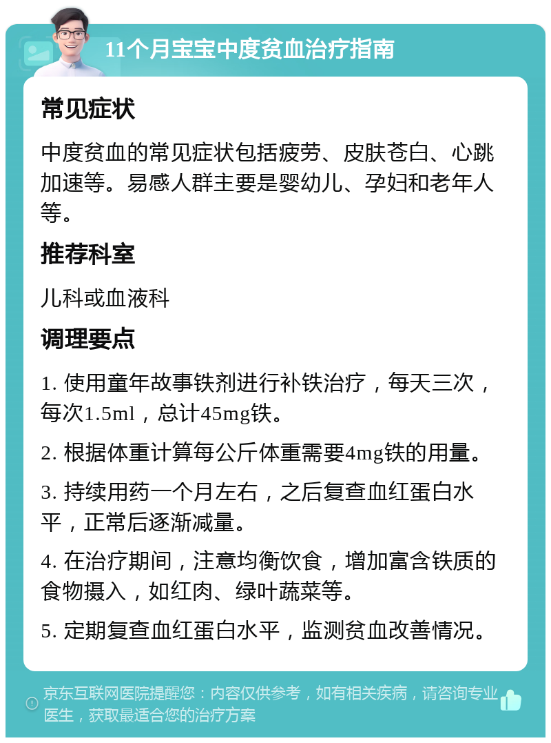 11个月宝宝中度贫血治疗指南 常见症状 中度贫血的常见症状包括疲劳、皮肤苍白、心跳加速等。易感人群主要是婴幼儿、孕妇和老年人等。 推荐科室 儿科或血液科 调理要点 1. 使用童年故事铁剂进行补铁治疗，每天三次，每次1.5ml，总计45mg铁。 2. 根据体重计算每公斤体重需要4mg铁的用量。 3. 持续用药一个月左右，之后复查血红蛋白水平，正常后逐渐减量。 4. 在治疗期间，注意均衡饮食，增加富含铁质的食物摄入，如红肉、绿叶蔬菜等。 5. 定期复查血红蛋白水平，监测贫血改善情况。